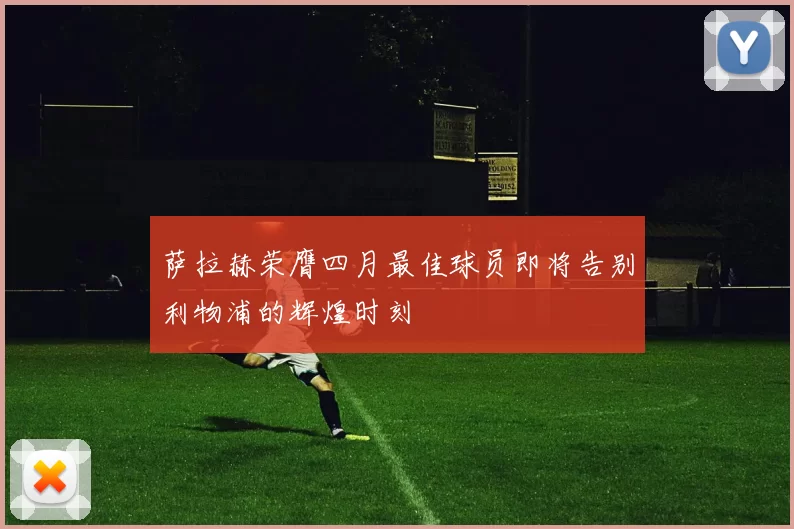 萨拉赫荣膺四月最佳球员即将告别利物浦的辉煌时刻