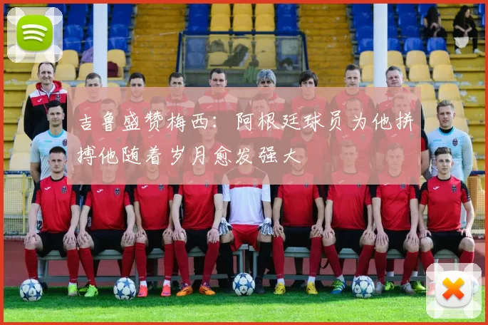 吉鲁盛赞梅西：阿根廷球员为他拼搏他随着岁月愈发强大