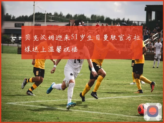 贝克汉姆迎来51岁生日曼联官方社媒送上温馨祝福