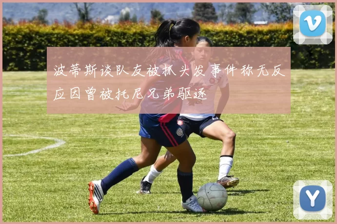 波蒂斯谈队友被抓头发事件称无反应因曾被托尼兄弟驱逐