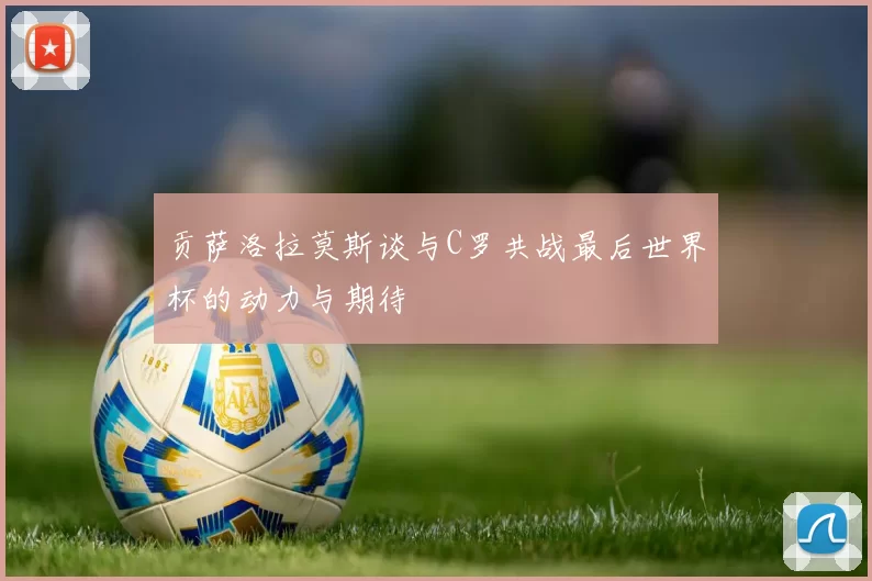 贡萨洛拉莫斯谈与C罗共战最后世界杯的动力与期待
