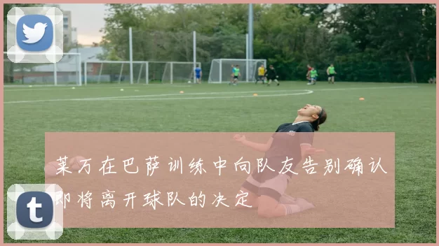 莱万在巴萨训练中向队友告别确认即将离开球队的决定