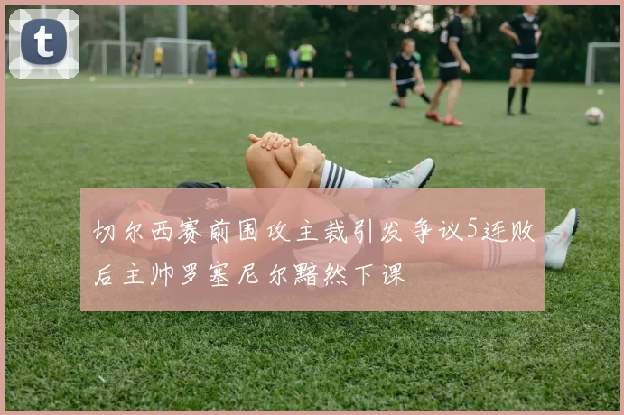 切尔西赛前围攻主裁引发争议5连败后主帅罗塞尼尔黯然下课