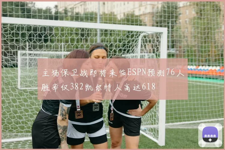 主场保卫战即将来临ESPN预测76人胜率仅382凯尔特人高达618