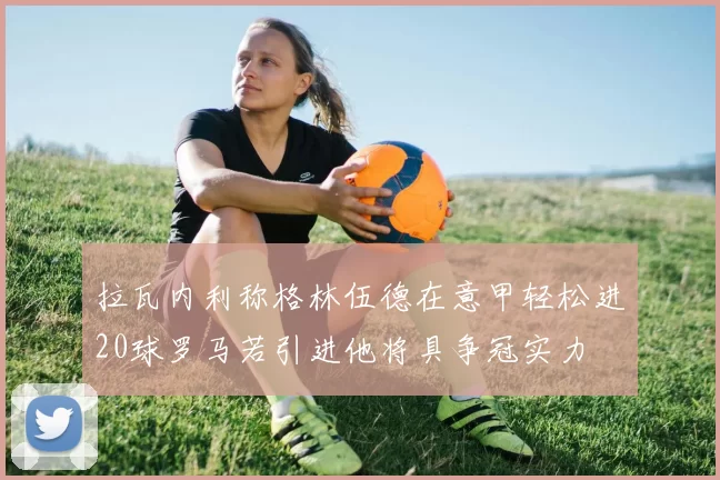 拉瓦内利称格林伍德在意甲轻松进20球罗马若引进他将具争冠实力