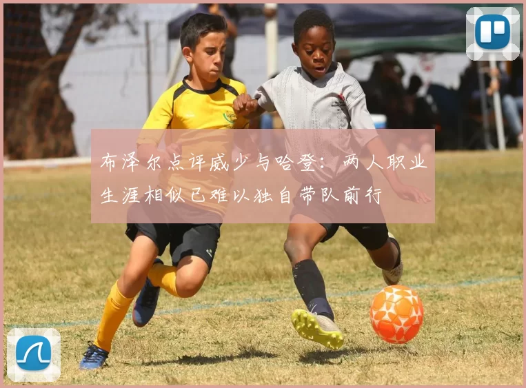 布泽尔点评威少与哈登：两人职业生涯相似已难以独自带队前行
