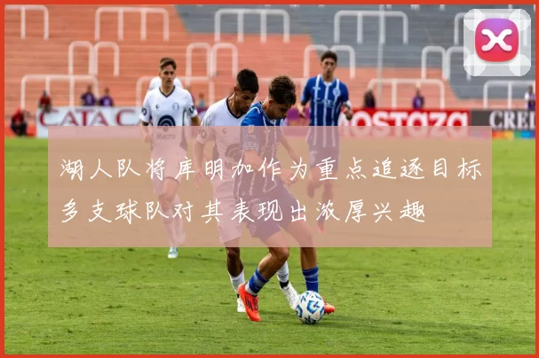 湖人队将库明加作为重点追逐目标多支球队对其表现出浓厚兴趣