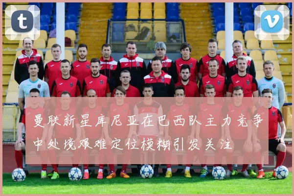 曼联新星库尼亚在巴西队主力竞争中处境艰难定位模糊引发关注