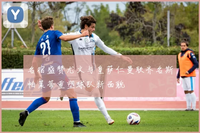 名宿盛赞尤文与皇萨仁曼联齐名斯帕莱蒂重塑球队新面貌