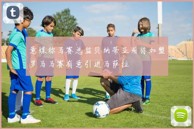 意媒称马赛总监贝纳蒂亚或将加盟罗马马赛有意引进马萨拉