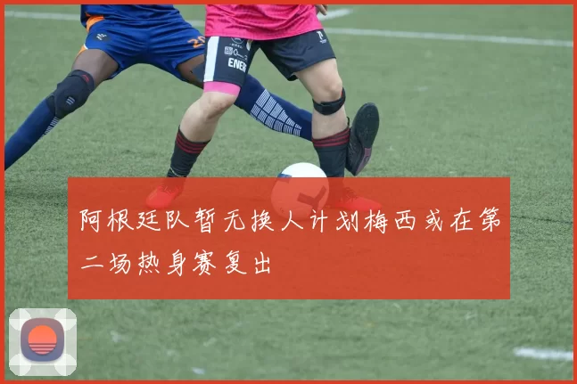 阿根廷队暂无换人计划梅西或在第二场热身赛复出