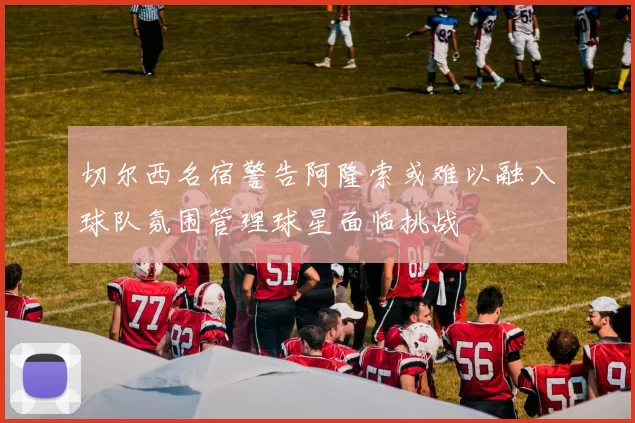 切尔西名宿警告阿隆索或难以融入球队氛围管理球星面临挑战