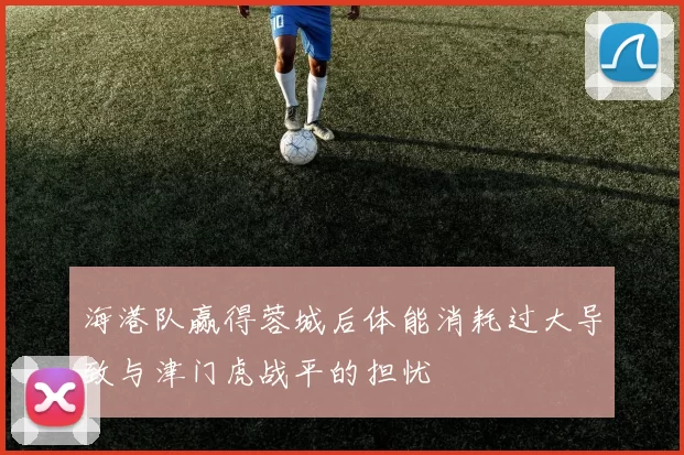 海港队赢得蓉城后体能消耗过大导致与津门虎战平的担忧
