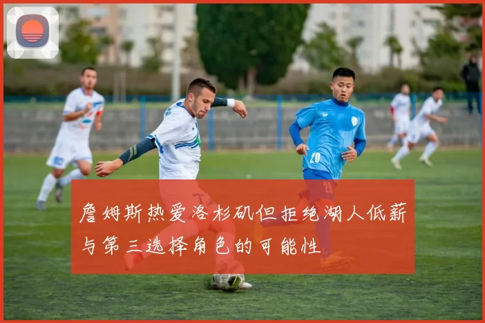 詹姆斯热爱洛杉矶但拒绝湖人低薪与第三选择角色的可能性