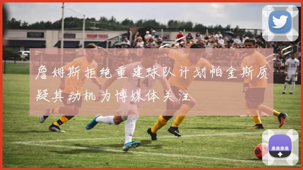 詹姆斯拒绝重建球队计划帕金斯质疑其动机为博媒体关注