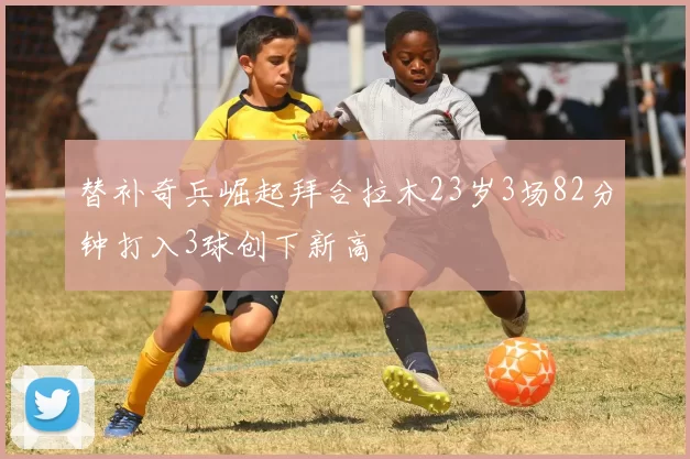 替补奇兵崛起拜合拉木23岁3场82分钟打入3球创下新高
