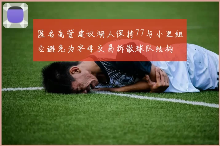 匿名高管建议湖人保持77与小里组合避免为字母交易拆散球队结构
