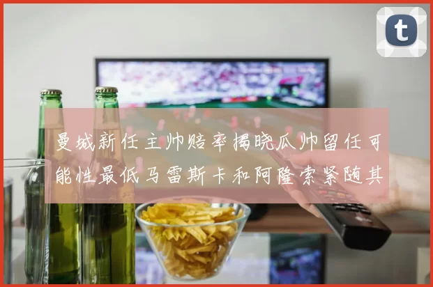 曼城新任主帅赔率揭晓瓜帅留任可能性最低马雷斯卡和阿隆索紧随其后